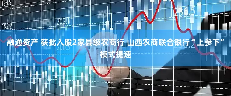融通资产 获批入股2家县级农商行 山西农商联合银行“上参下”模式提速