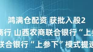 鸿满仓配资 获批入股2家县级农商行 山西农商联合银行“上参下”模式提速