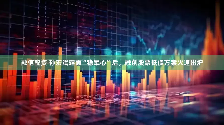 融信配资 孙宏斌露面“稳军心”后，融创股票抵债方案火速出炉