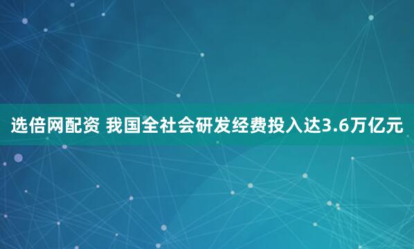 选倍网配资 我国全社会研发经费投入达3.6万亿元