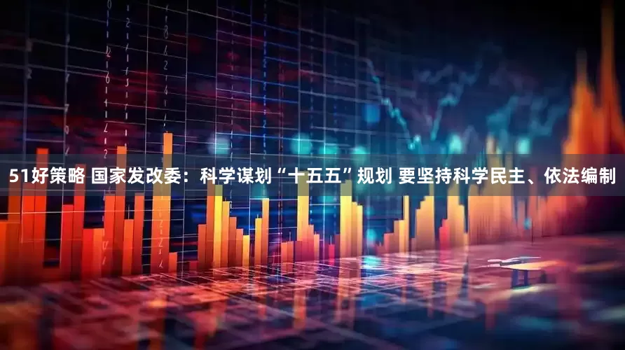 51好策略 国家发改委：科学谋划“十五五”规划 要坚持科学民主、依法编制