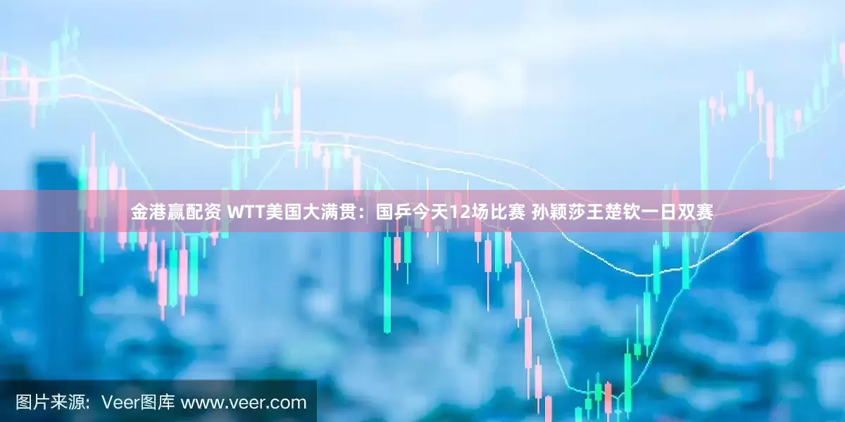 金港赢配资 WTT美国大满贯：国乒今天12场比赛 孙颖莎王楚钦一日双赛