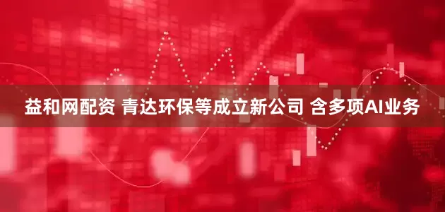 益和网配资 青达环保等成立新公司 含多项AI业务