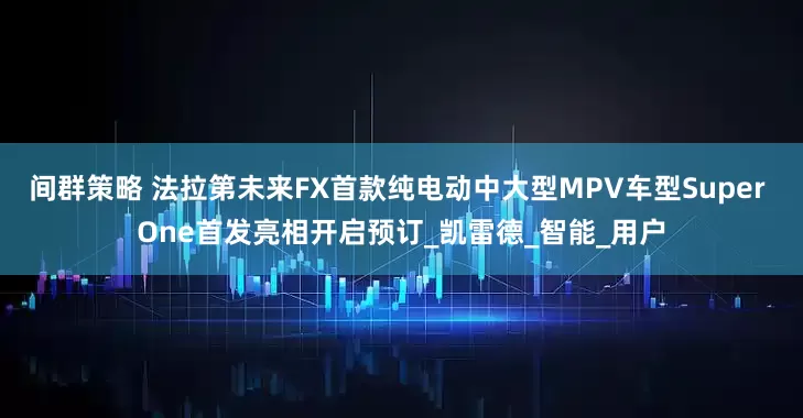 间群策略 法拉第未来FX首款纯电动中大型MPV车型Super One首发亮相开启预订_凯雷德_智能_用户