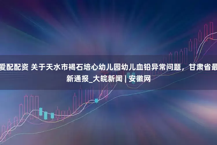 爱配配资 关于天水市褐石培心幼儿园幼儿血铅异常问题，甘肃省最新通报_大皖新闻 | 安徽网