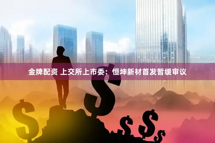 金牌配资 上交所上市委：恒坤新材首发暂缓审议