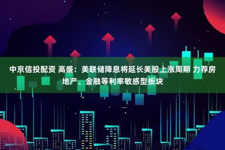 中京信投配资 高盛：美联储降息将延长美股上涨周期 力荐房地产、金融等利率敏感型板块