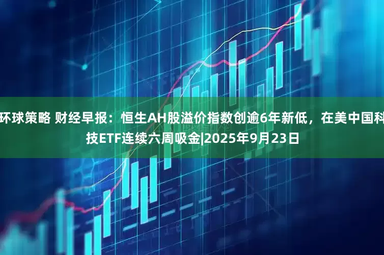 环球策略 财经早报：恒生AH股溢价指数创逾6年新低，在美中国科技ETF连续六周吸金|2025年9月23日