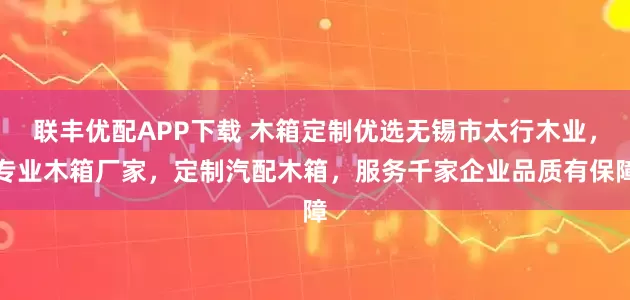 联丰优配APP下载 木箱定制优选无锡市太行木业，专业木箱厂家，定制汽配木箱，服务千家企业品质有保障
