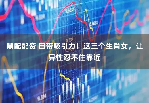 鼎配配资 自带吸引力！这三个生肖女，让异性忍不住靠近