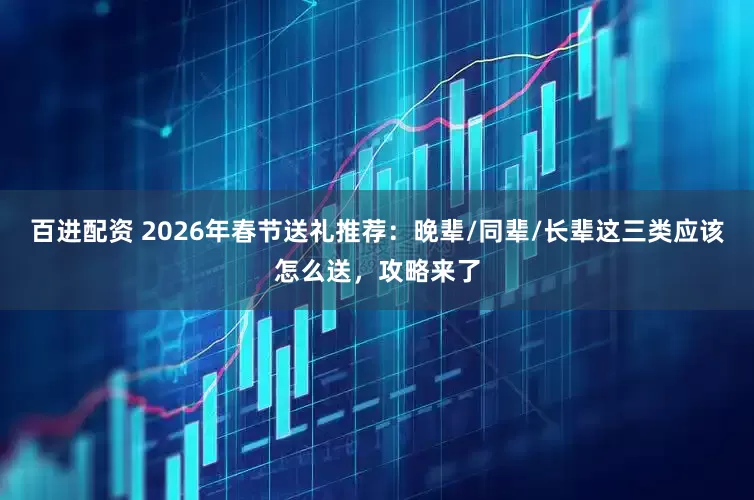 百进配资 2026年春节送礼推荐：晚辈/同辈/长辈这三类应该怎么送，攻略来了