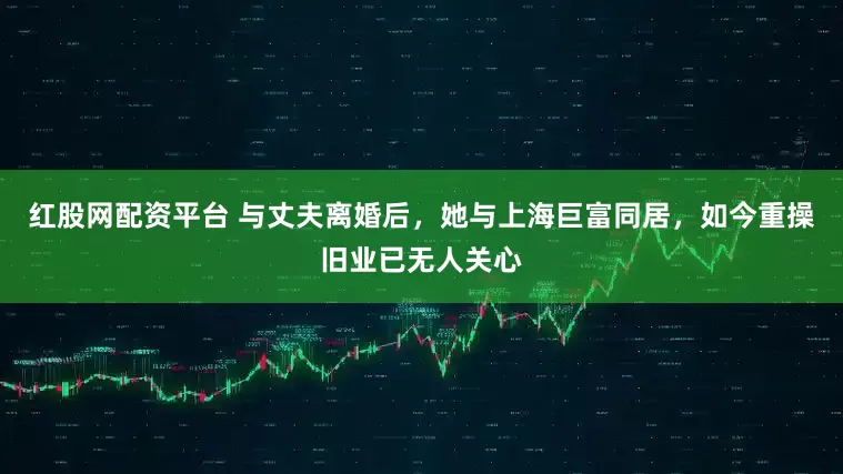 红股网配资平台 与丈夫离婚后，她与上海巨富同居，如今重操旧业已无人关心