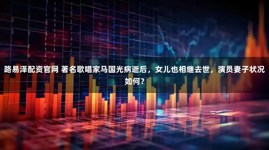 路易泽配资官网 著名歌唱家马国光病逝后，女儿也相继去世，演员妻子状况如何？