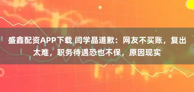 盛鑫配资APP下载 闫学晶道歉：网友不买账，复出太难，职务待遇恐也不保，原因现实