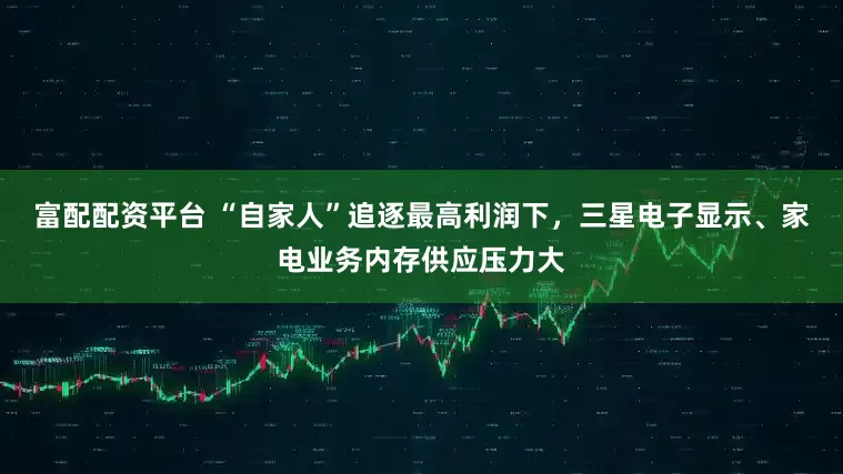 富配配资平台 “自家人”追逐最高利润下，三星电子显示、家电业务内存供应压力大