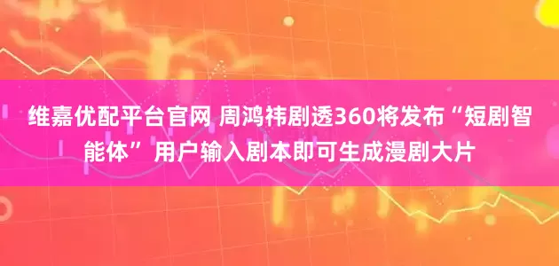 维嘉优配平台官网 周鸿祎剧透360将发布“短剧智能体” 用户输入剧本即可生成漫剧大片
