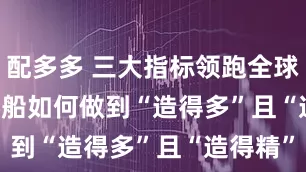 配多多 三大指标领跑全球 中国造船如何做到“造得多”且“造得精”